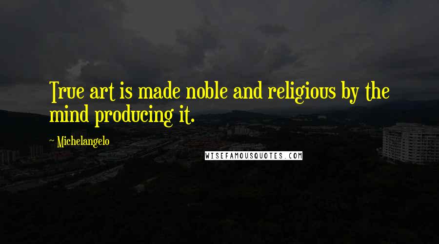Michelangelo Quotes: True art is made noble and religious by the mind producing it.