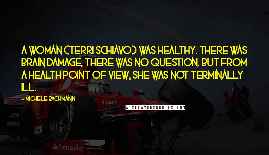 Michele Bachmann Quotes: A woman (Terri Schiavo) was healthy. There was brain damage, there was no question. But from a health point of view, she was not terminally ill.