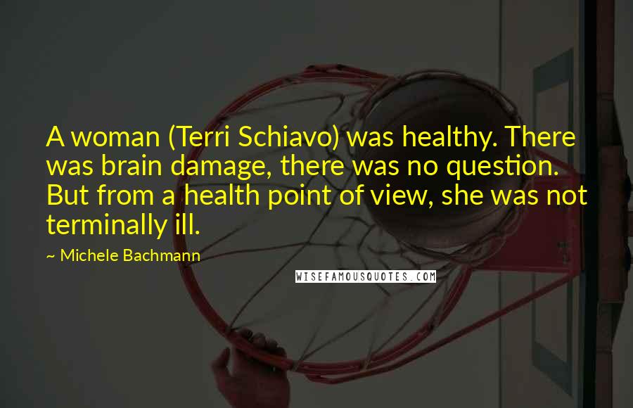 Michele Bachmann Quotes: A woman (Terri Schiavo) was healthy. There was brain damage, there was no question. But from a health point of view, she was not terminally ill.
