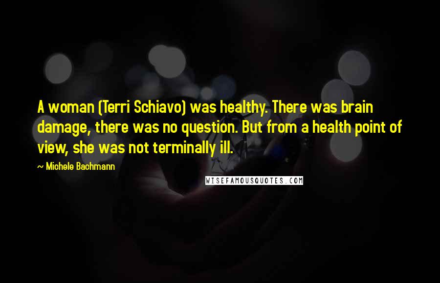 Michele Bachmann Quotes: A woman (Terri Schiavo) was healthy. There was brain damage, there was no question. But from a health point of view, she was not terminally ill.