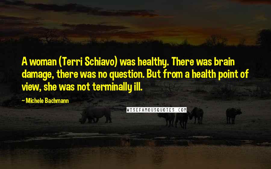 Michele Bachmann Quotes: A woman (Terri Schiavo) was healthy. There was brain damage, there was no question. But from a health point of view, she was not terminally ill.