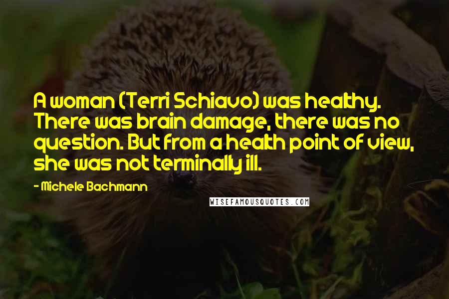 Michele Bachmann Quotes: A woman (Terri Schiavo) was healthy. There was brain damage, there was no question. But from a health point of view, she was not terminally ill.