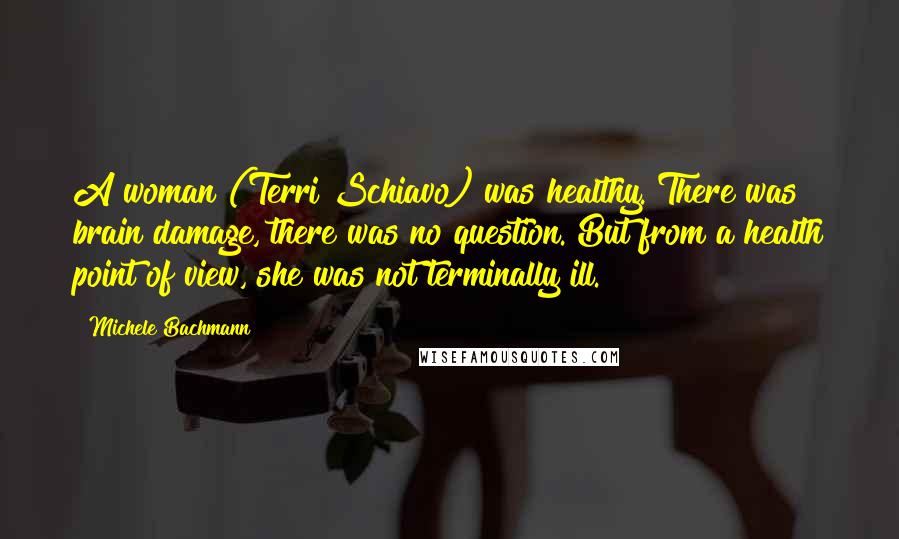 Michele Bachmann Quotes: A woman (Terri Schiavo) was healthy. There was brain damage, there was no question. But from a health point of view, she was not terminally ill.