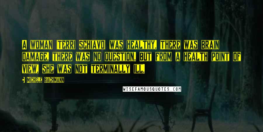 Michele Bachmann Quotes: A woman (Terri Schiavo) was healthy. There was brain damage, there was no question. But from a health point of view, she was not terminally ill.
