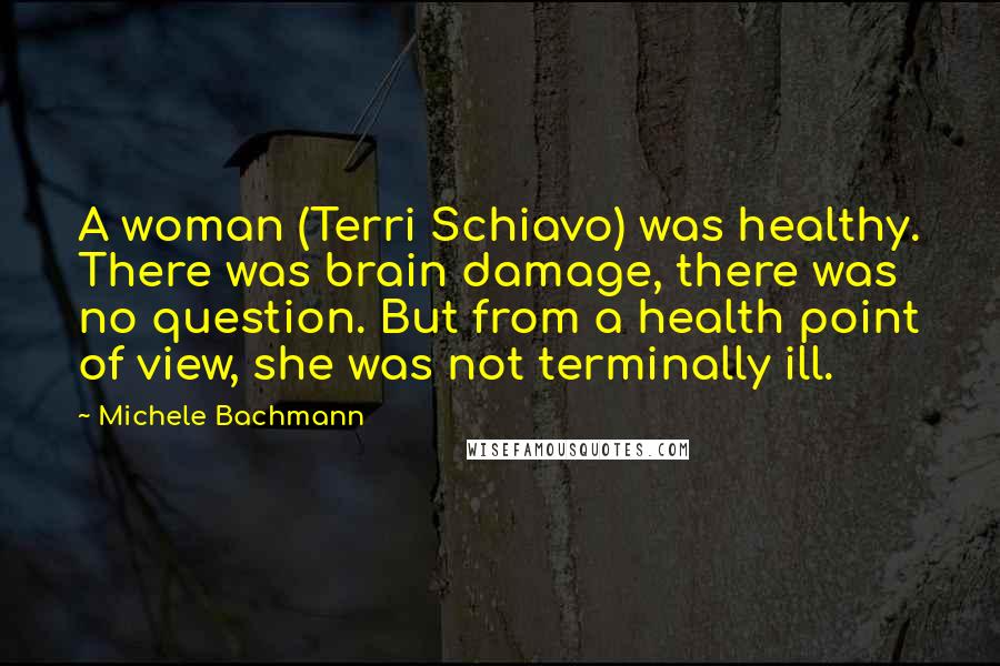 Michele Bachmann Quotes: A woman (Terri Schiavo) was healthy. There was brain damage, there was no question. But from a health point of view, she was not terminally ill.