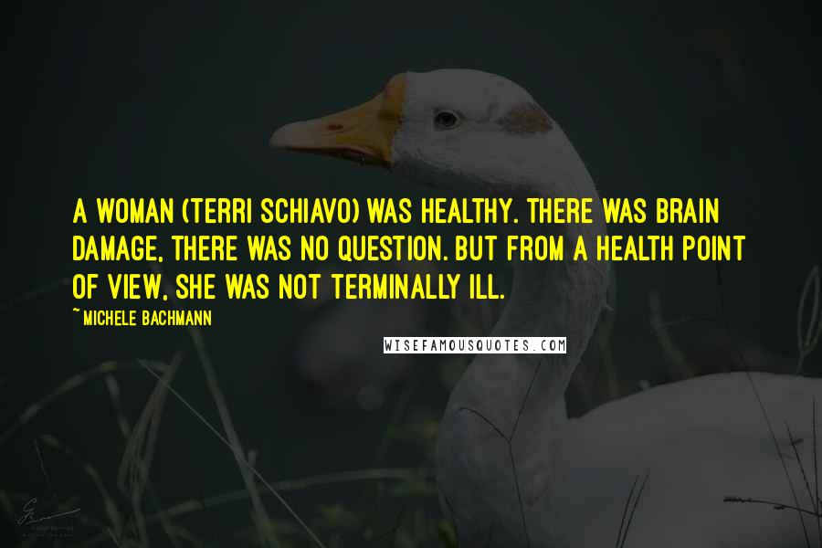 Michele Bachmann Quotes: A woman (Terri Schiavo) was healthy. There was brain damage, there was no question. But from a health point of view, she was not terminally ill.
