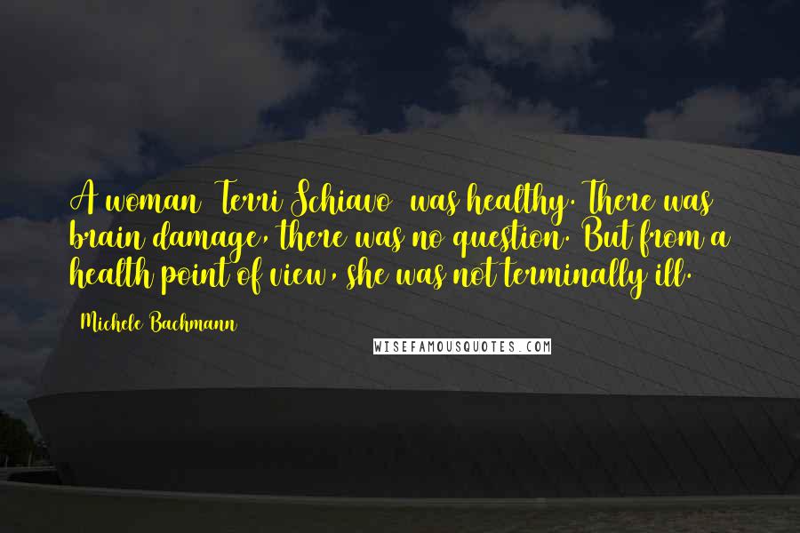 Michele Bachmann Quotes: A woman (Terri Schiavo) was healthy. There was brain damage, there was no question. But from a health point of view, she was not terminally ill.