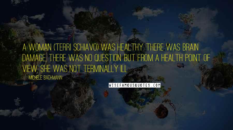 Michele Bachmann Quotes: A woman (Terri Schiavo) was healthy. There was brain damage, there was no question. But from a health point of view, she was not terminally ill.