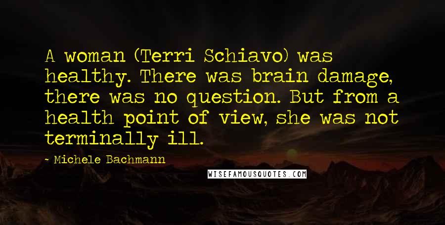 Michele Bachmann Quotes: A woman (Terri Schiavo) was healthy. There was brain damage, there was no question. But from a health point of view, she was not terminally ill.