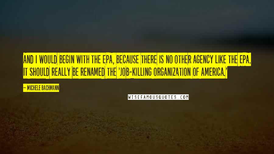 Michele Bachmann Quotes: And I would begin with the EPA, because there is no other agency like the EPA. It should really be renamed the 'job-killing organization of America.'