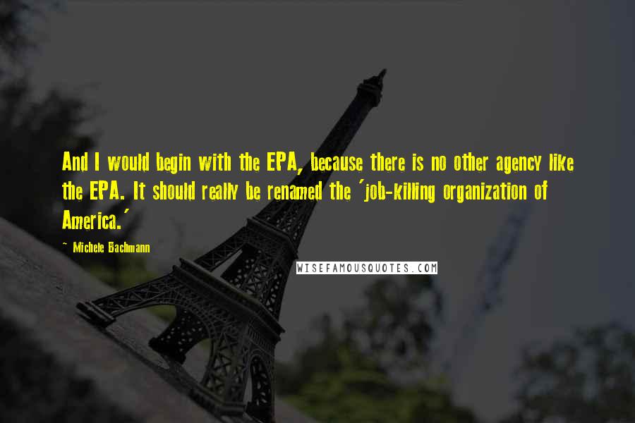 Michele Bachmann Quotes: And I would begin with the EPA, because there is no other agency like the EPA. It should really be renamed the 'job-killing organization of America.'