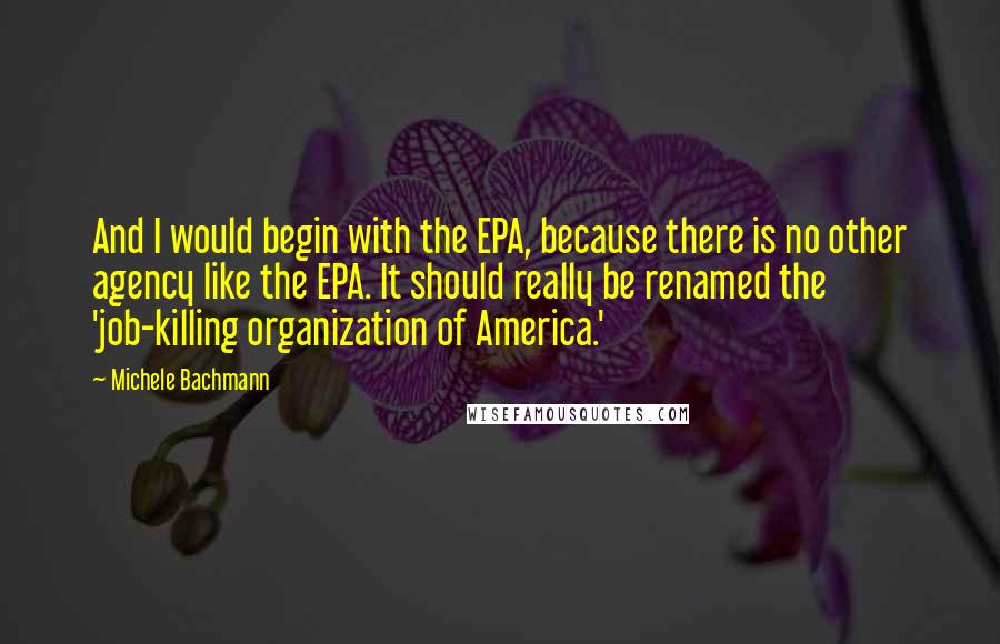 Michele Bachmann Quotes: And I would begin with the EPA, because there is no other agency like the EPA. It should really be renamed the 'job-killing organization of America.'