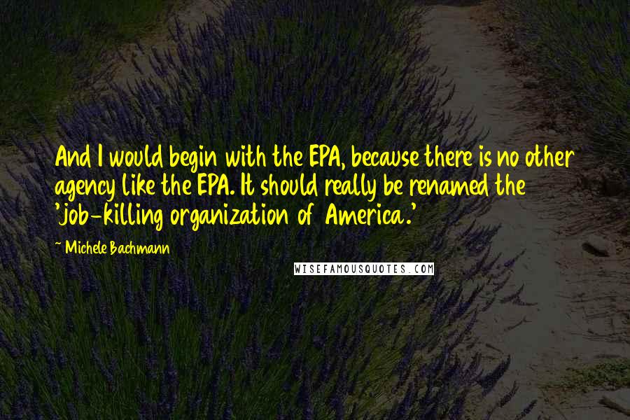 Michele Bachmann Quotes: And I would begin with the EPA, because there is no other agency like the EPA. It should really be renamed the 'job-killing organization of America.'