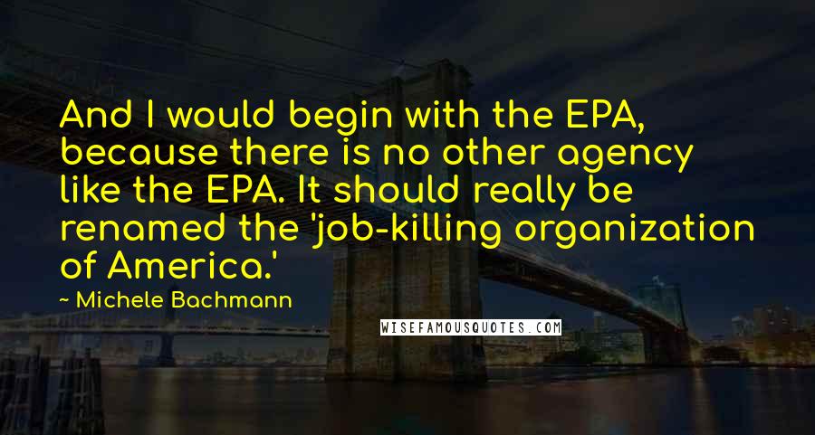 Michele Bachmann Quotes: And I would begin with the EPA, because there is no other agency like the EPA. It should really be renamed the 'job-killing organization of America.'