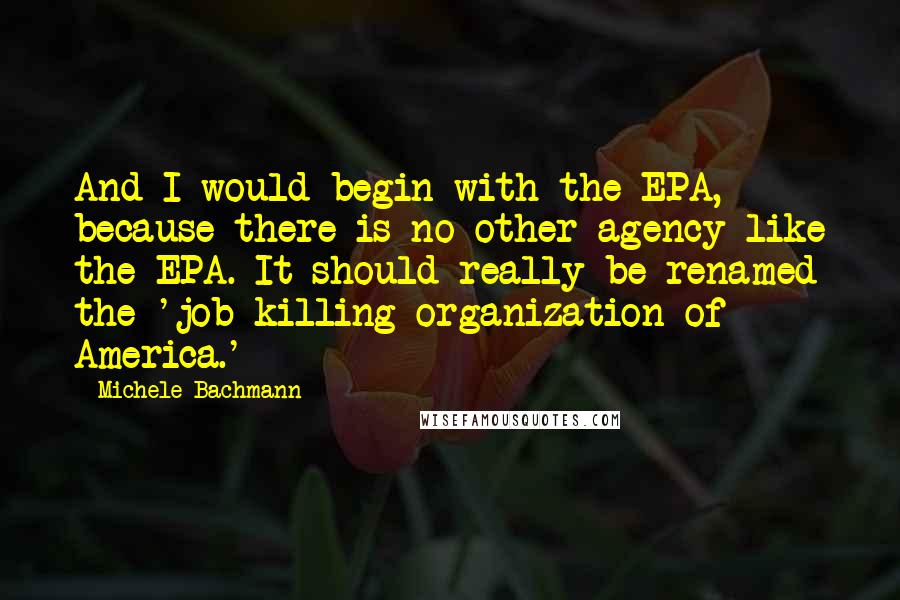 Michele Bachmann Quotes: And I would begin with the EPA, because there is no other agency like the EPA. It should really be renamed the 'job-killing organization of America.'