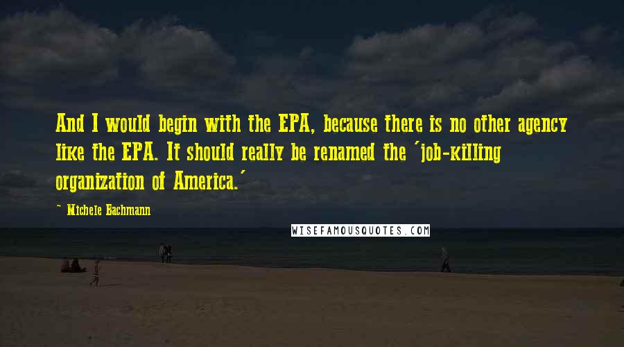 Michele Bachmann Quotes: And I would begin with the EPA, because there is no other agency like the EPA. It should really be renamed the 'job-killing organization of America.'