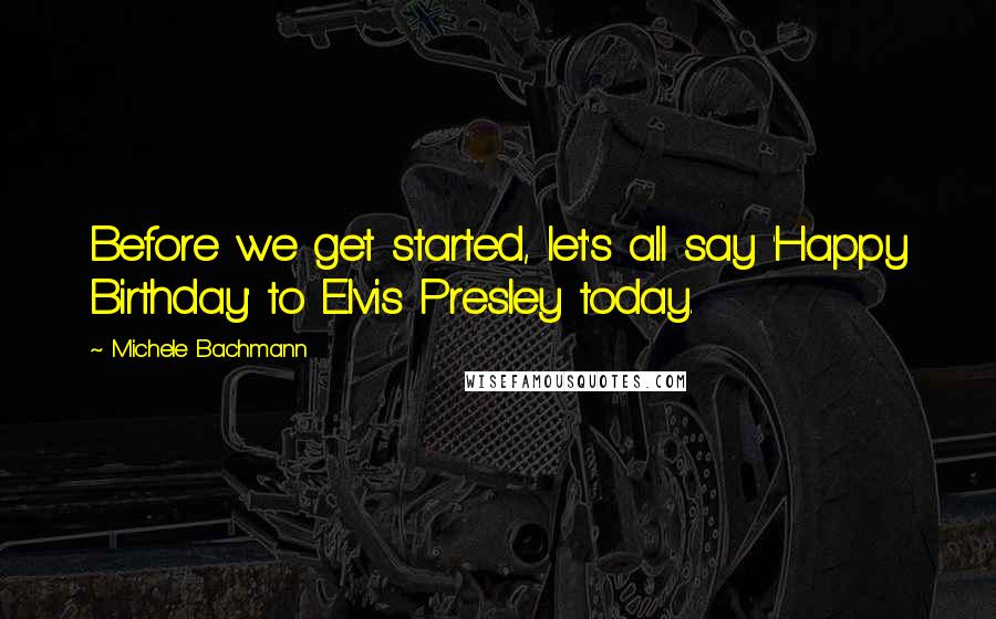 Michele Bachmann Quotes: Before we get started, let's all say 'Happy Birthday' to Elvis Presley today.