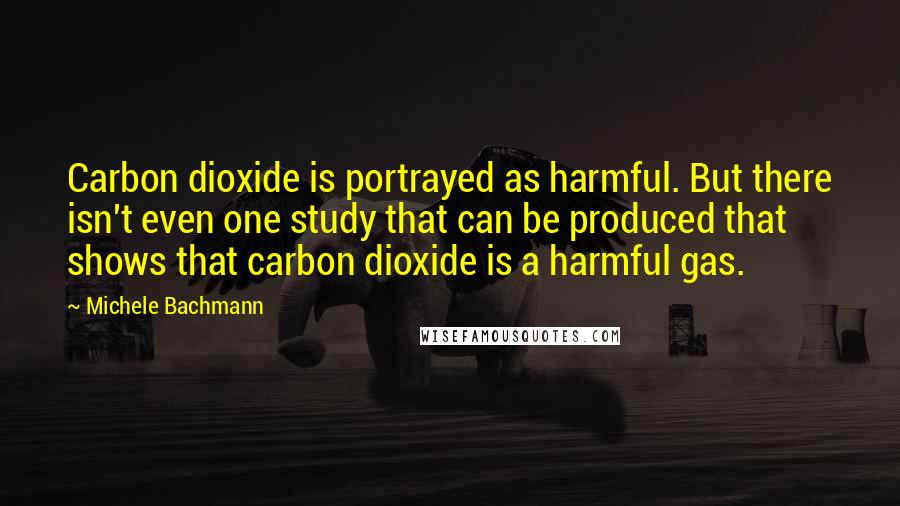 Michele Bachmann Quotes: Carbon dioxide is portrayed as harmful. But there isn't even one study that can be produced that shows that carbon dioxide is a harmful gas.