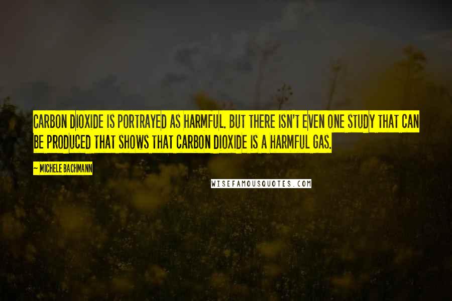 Michele Bachmann Quotes: Carbon dioxide is portrayed as harmful. But there isn't even one study that can be produced that shows that carbon dioxide is a harmful gas.