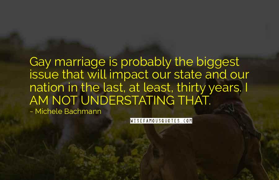 Michele Bachmann Quotes: Gay marriage is probably the biggest issue that will impact our state and our nation in the last, at least, thirty years. I AM NOT UNDERSTATING THAT.