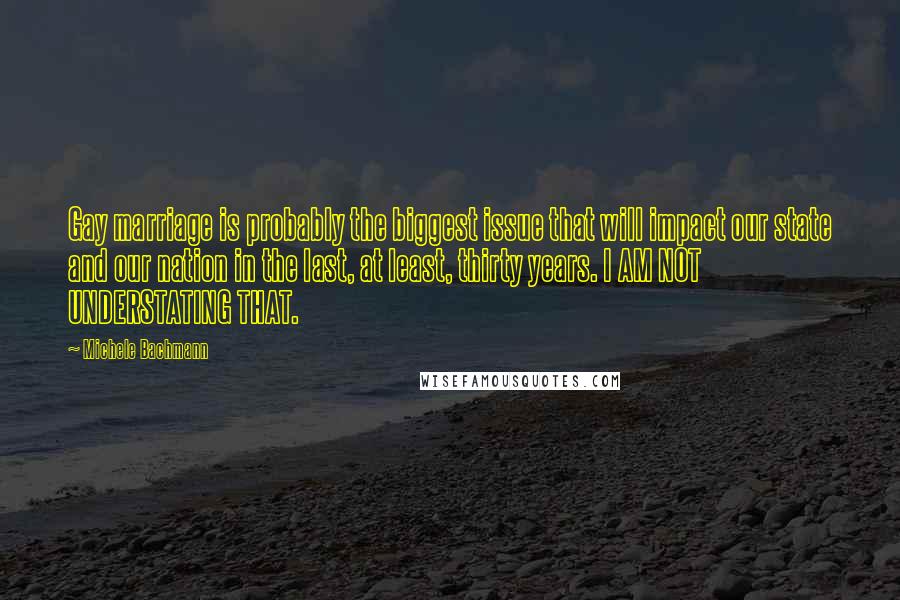 Michele Bachmann Quotes: Gay marriage is probably the biggest issue that will impact our state and our nation in the last, at least, thirty years. I AM NOT UNDERSTATING THAT.