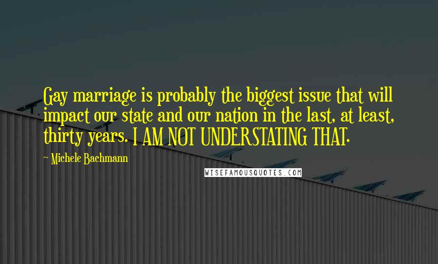 Michele Bachmann Quotes: Gay marriage is probably the biggest issue that will impact our state and our nation in the last, at least, thirty years. I AM NOT UNDERSTATING THAT.