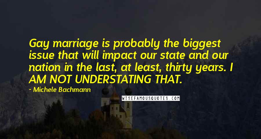 Michele Bachmann Quotes: Gay marriage is probably the biggest issue that will impact our state and our nation in the last, at least, thirty years. I AM NOT UNDERSTATING THAT.