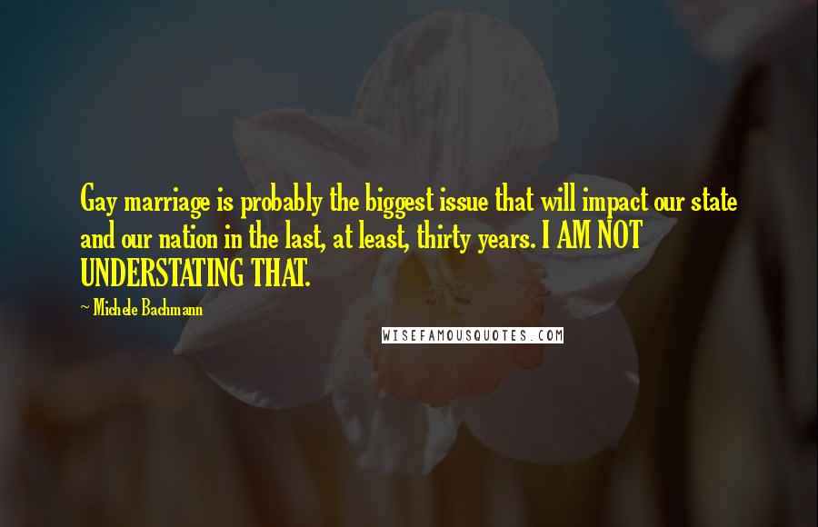 Michele Bachmann Quotes: Gay marriage is probably the biggest issue that will impact our state and our nation in the last, at least, thirty years. I AM NOT UNDERSTATING THAT.