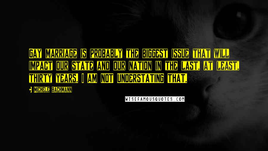 Michele Bachmann Quotes: Gay marriage is probably the biggest issue that will impact our state and our nation in the last, at least, thirty years. I AM NOT UNDERSTATING THAT.