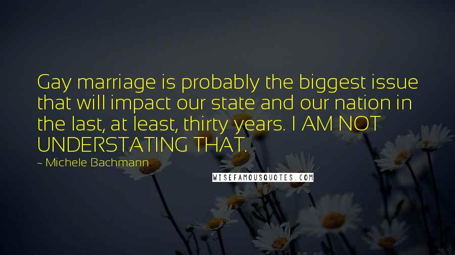 Michele Bachmann Quotes: Gay marriage is probably the biggest issue that will impact our state and our nation in the last, at least, thirty years. I AM NOT UNDERSTATING THAT.