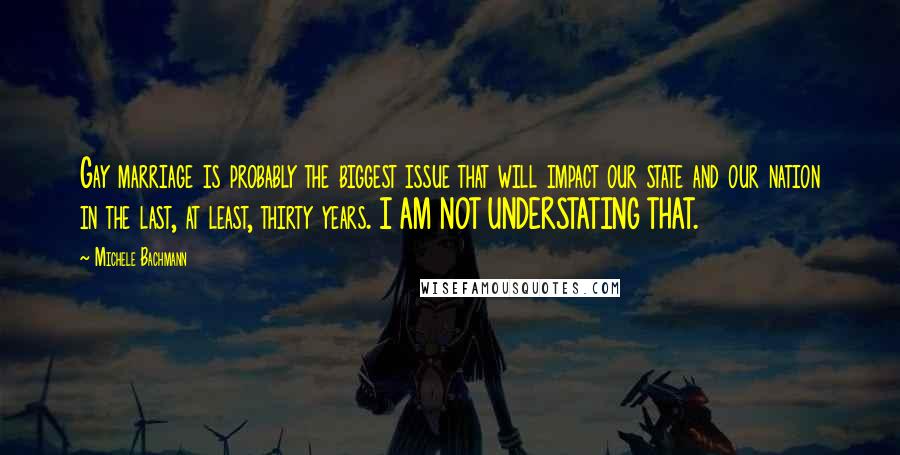 Michele Bachmann Quotes: Gay marriage is probably the biggest issue that will impact our state and our nation in the last, at least, thirty years. I AM NOT UNDERSTATING THAT.