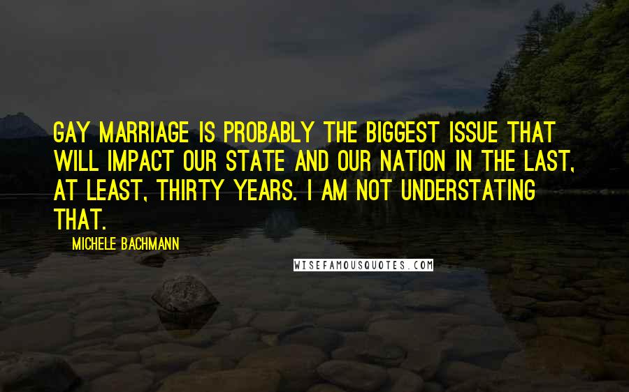 Michele Bachmann Quotes: Gay marriage is probably the biggest issue that will impact our state and our nation in the last, at least, thirty years. I AM NOT UNDERSTATING THAT.