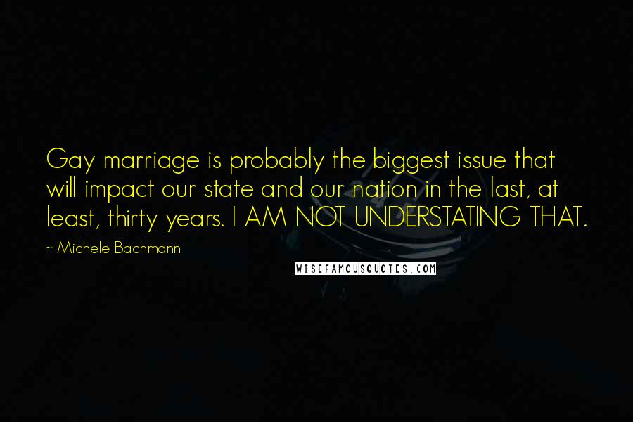 Michele Bachmann Quotes: Gay marriage is probably the biggest issue that will impact our state and our nation in the last, at least, thirty years. I AM NOT UNDERSTATING THAT.