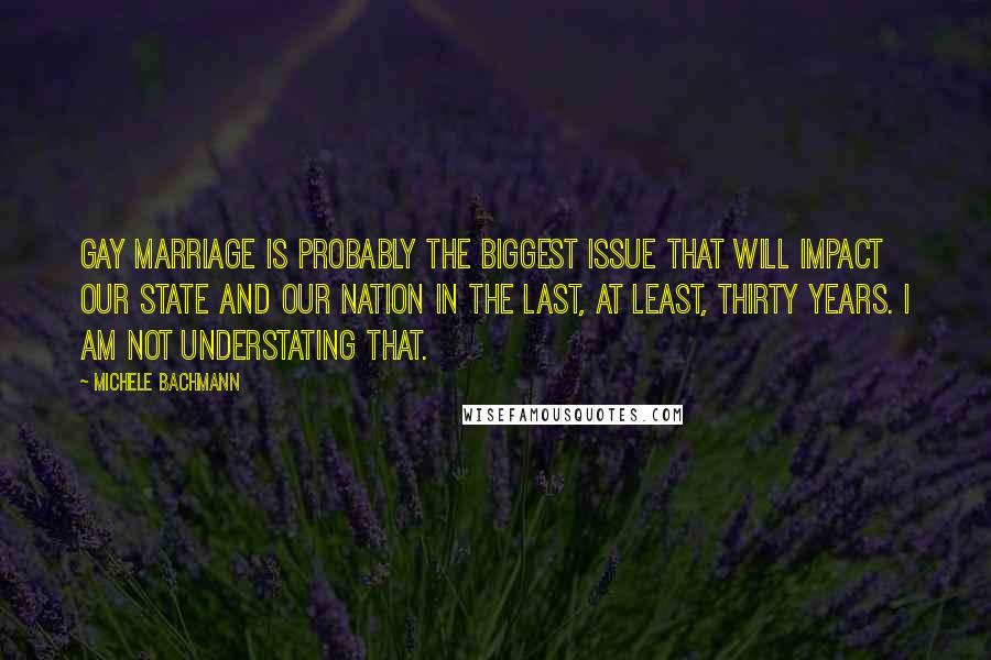 Michele Bachmann Quotes: Gay marriage is probably the biggest issue that will impact our state and our nation in the last, at least, thirty years. I AM NOT UNDERSTATING THAT.