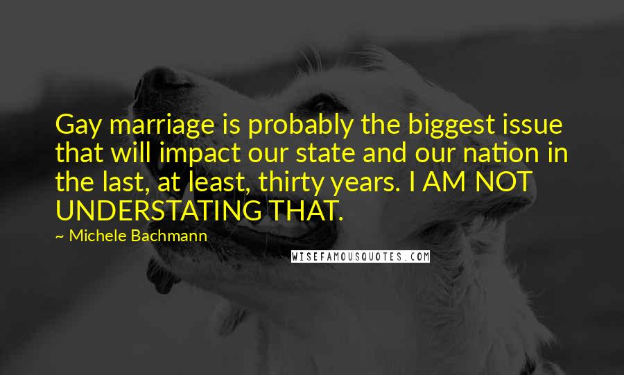 Michele Bachmann Quotes: Gay marriage is probably the biggest issue that will impact our state and our nation in the last, at least, thirty years. I AM NOT UNDERSTATING THAT.
