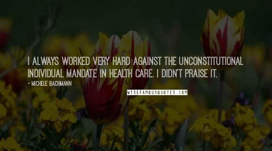 Michele Bachmann Quotes: I always worked very hard against the unconstitutional individual mandate in health care. I didn't praise it.