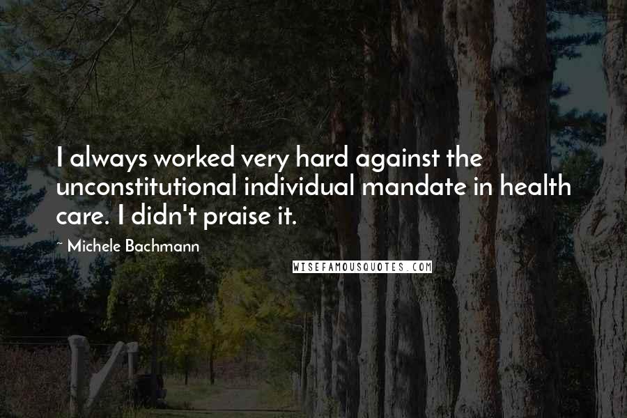Michele Bachmann Quotes: I always worked very hard against the unconstitutional individual mandate in health care. I didn't praise it.