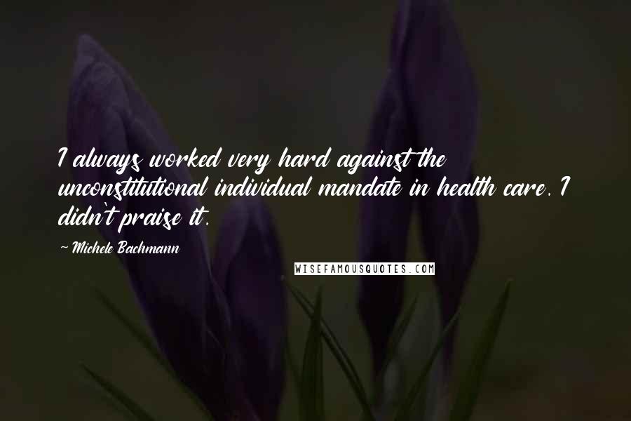 Michele Bachmann Quotes: I always worked very hard against the unconstitutional individual mandate in health care. I didn't praise it.