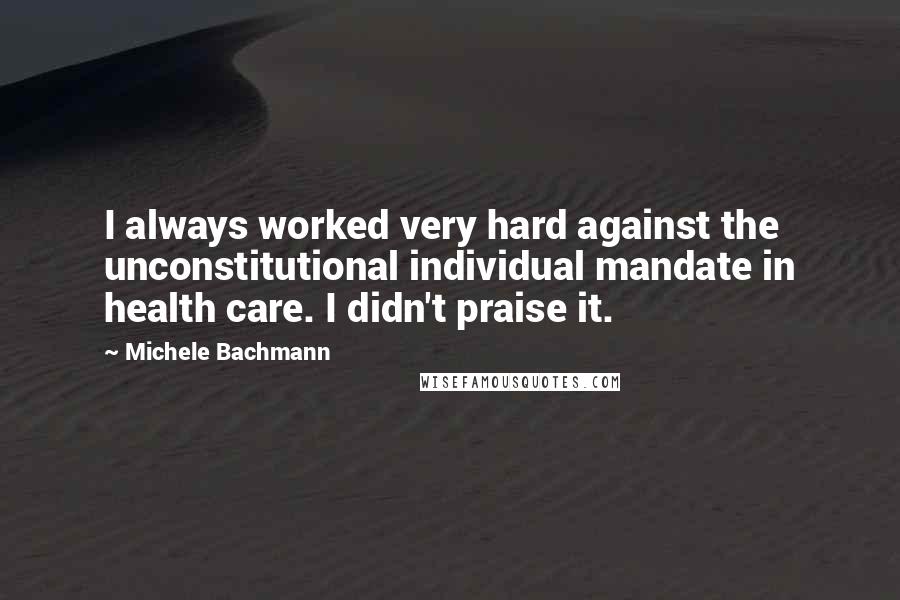 Michele Bachmann Quotes: I always worked very hard against the unconstitutional individual mandate in health care. I didn't praise it.