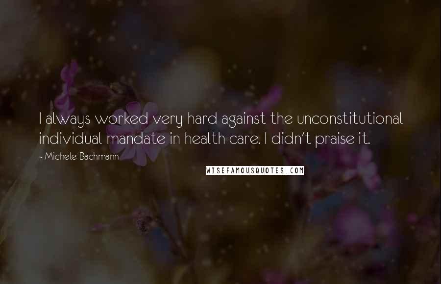 Michele Bachmann Quotes: I always worked very hard against the unconstitutional individual mandate in health care. I didn't praise it.