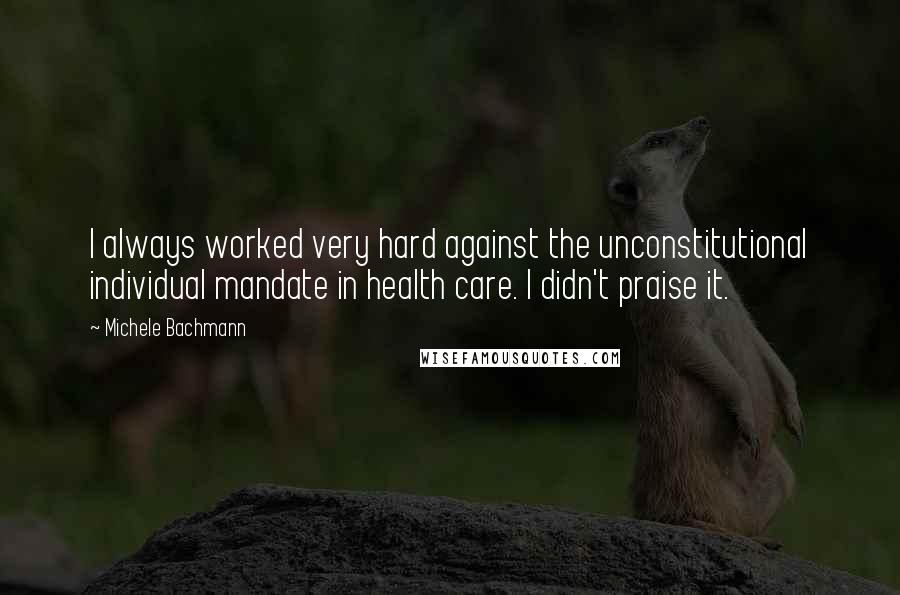 Michele Bachmann Quotes: I always worked very hard against the unconstitutional individual mandate in health care. I didn't praise it.