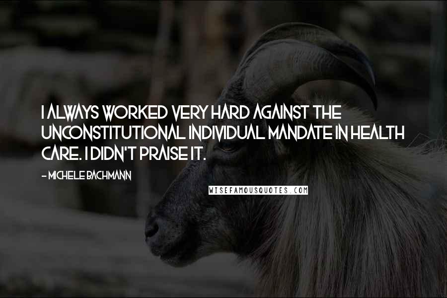 Michele Bachmann Quotes: I always worked very hard against the unconstitutional individual mandate in health care. I didn't praise it.