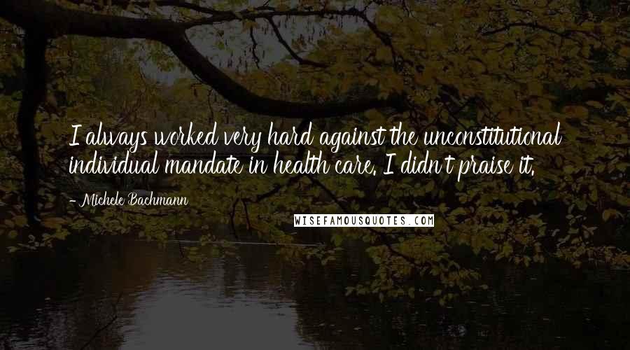 Michele Bachmann Quotes: I always worked very hard against the unconstitutional individual mandate in health care. I didn't praise it.