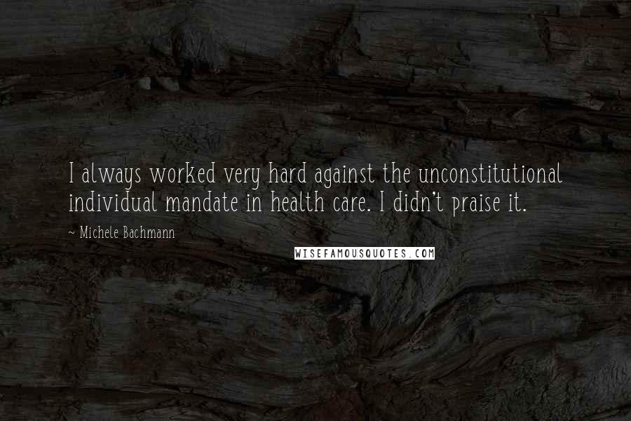 Michele Bachmann Quotes: I always worked very hard against the unconstitutional individual mandate in health care. I didn't praise it.