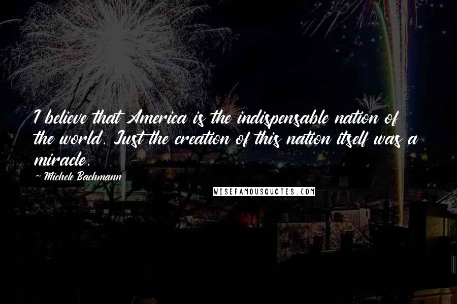 Michele Bachmann Quotes: I believe that America is the indispensable nation of the world. Just the creation of this nation itself was a miracle.