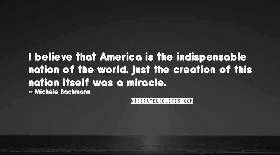 Michele Bachmann Quotes: I believe that America is the indispensable nation of the world. Just the creation of this nation itself was a miracle.