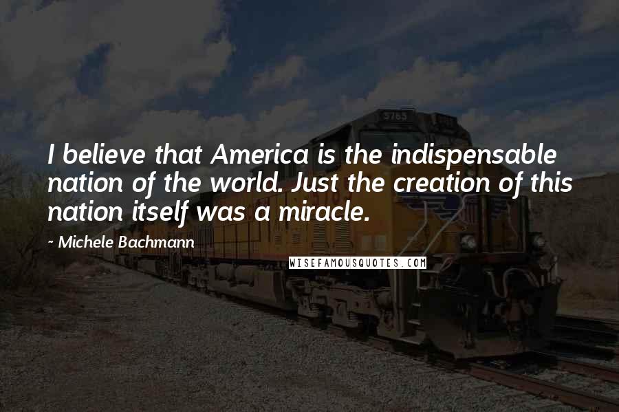 Michele Bachmann Quotes: I believe that America is the indispensable nation of the world. Just the creation of this nation itself was a miracle.