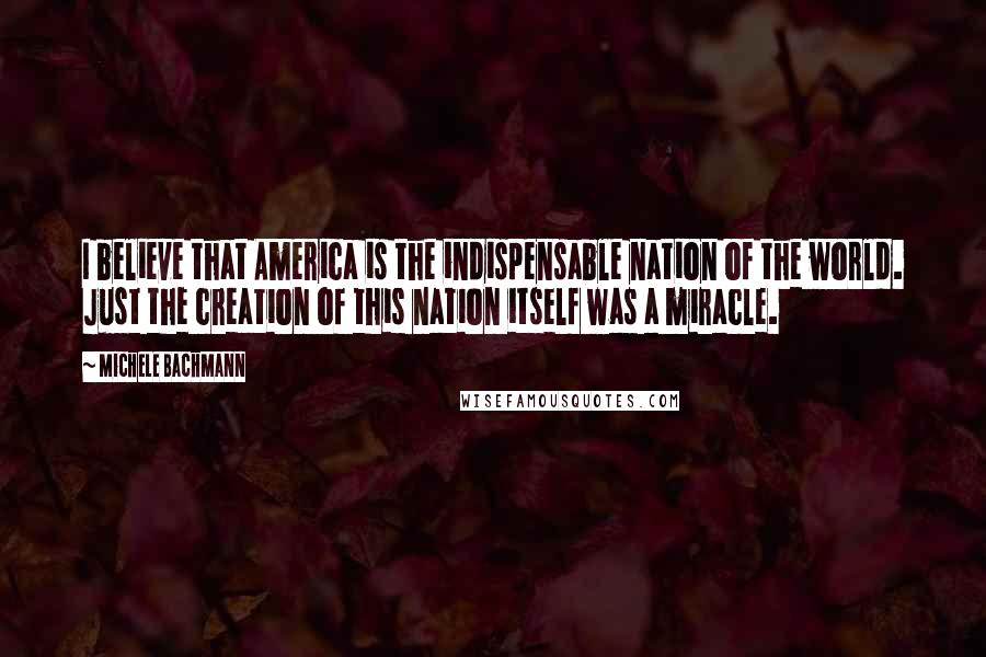 Michele Bachmann Quotes: I believe that America is the indispensable nation of the world. Just the creation of this nation itself was a miracle.