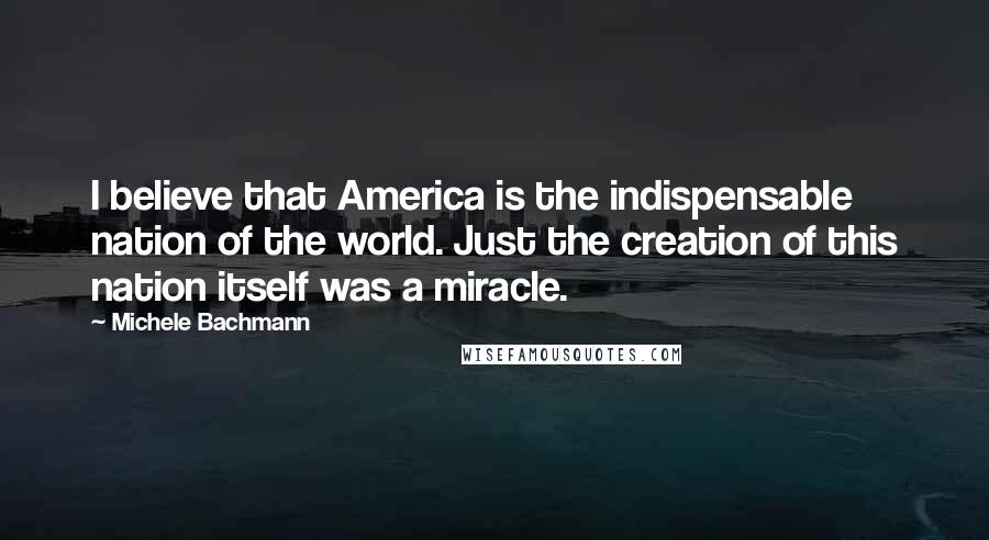 Michele Bachmann Quotes: I believe that America is the indispensable nation of the world. Just the creation of this nation itself was a miracle.