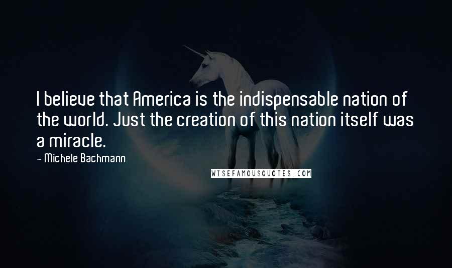 Michele Bachmann Quotes: I believe that America is the indispensable nation of the world. Just the creation of this nation itself was a miracle.